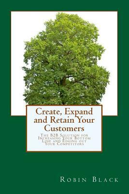 Create, Expand and Retain Your Customers: The B2B Solution for Increasing Your Bottom Line and Edging out Your Competitors by Robin Black