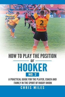 How to Play the Position of Hooker (No. 2): A Practical Guide for the Player, Coach and Family in the Sport of Rugby Union by Chris Miles