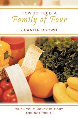 How to Feed a Family of Four: When Your Money Is Tight and Not Right! by Juanita Brown