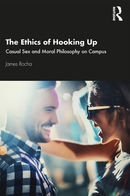 The Ethics of Hooking Up: Casual Sex and Moral Philosophy on Campus by James Rocha