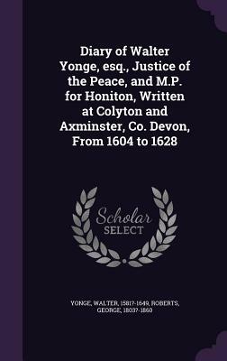 Diary of Walter Yonge, Esq., Justice of the Peace, and M.P. for Honiton, Written at Colyton and Axminster, Co. Devon, from 1604 to 1628 by George Roberts, Walter Yonge