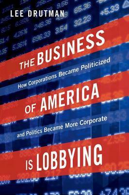 The Business of America Is Lobbying: How Corporations Became Politicized and Politics Became More Corporate by Lee Drutman