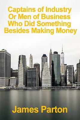 Captains of industry or Men of Business Who Did Something Besides Making Money: A Book For Young Americans Volume 1 by James Parton
