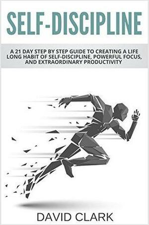 Self-Discipline: A 21 Day Step by Step Guide to Creating a Life Long Habit of Self-Discipline, Powerful Focus, and Extraordinary Productivity by David M. Clark