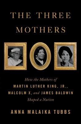 The Three Mothers: How the Mothers of Martin Luther King, Jr., Malcolm X, and James Baldwin Shaped a Nation by Anna Malaika Tubbs