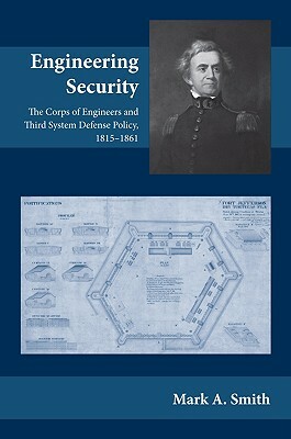 Engineering Security: The Corps of Engineers and Third System Defense Policy, 1815-1861 by Mark A. Smith