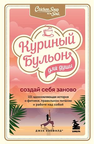 Куриный бульон для души. Создай себя заново. 101 вдохновляющая история о фитнесе, правильном питании и работе над собой by Jack Canfield