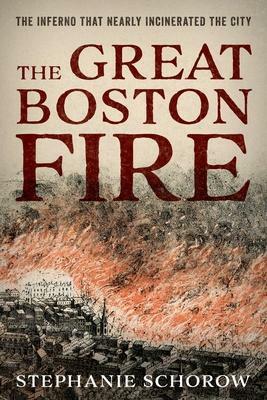 The Great Boston Fire: The Inferno That Nearly Incinerated the City by Stephanie Schorow