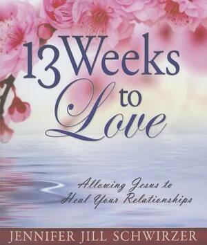 13 Weeks to Love: Allowing Jesus to Heal Your Relationships by Jennifer Jill Schwirzer