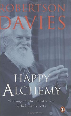 Happy Alchemy: Writings On the Theatre And Other Lively Arts by Robertson Davies