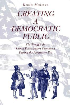 Creating a Democratic Public: The Struggle for Urban Participatory Democracy During the Progressive Era by Kevin Mattson