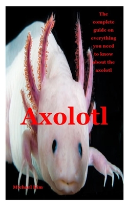 Axolotl: The complete guide on everything you need to know about the axolotl by Michael Kim