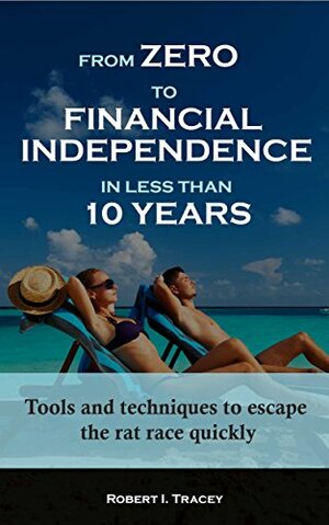 From Zero to Financial Independence in less than 10 Years: Tools and techniques to escape the rat race quickly by Robert Tracey