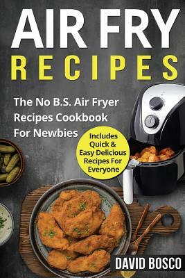 Air Fry Recipes: The No B.S. Air Fryer Recipes Cookbook For Newbies - Includes Quick & Easy Delicious Recipes For Everyone by David Bosco