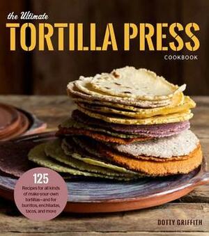 The Ultimate Tortilla Press Cookbook: 125 Recipes for All Kinds of Make-Your-Own Tortillas--and for Burritos, Enchiladas, Tacos, and More by Dotty Griffith