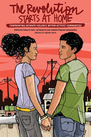 The Revolution Starts at Home: Confronting Intimate Violence Within Activist Communities by Isaac Ontiveros, Mariko Passion, Connie Burk, Alan Greig, Leah Lakshmi Piepzna-Samarasinha, Meiver De la Cruz, Peggy Munson, Bran Fenner, Carol Gomez, Miss Major, Rachel Herzing, Shannon Perez-Darby, Gina de Vries, Jai Dulani, Gaurav Jashnani, Timothy Isaac Colman, Ching-In Chen, R.J. Maccani, Orchid Pusey, Juliet November, Morgan Bassichis, Alexis Pauline Gumbs, gita mehrotra, Vanessa Huang, Andrea Lee Smith, Ana-Maurine Lara