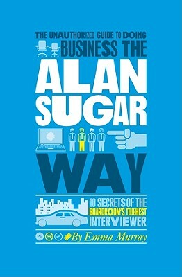 The Unauthorized Guide to Doing Business the Alan Sugar Way: 10 Secrets of the Boardroom's Toughest Interviewer by Emma Murray