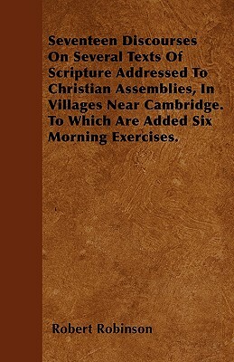 Seventeen Discourses On Several Texts Of Scripture Addressed To Christian Assemblies, In Villages Near Cambridge. To Which Are Added Six Morning Exerc by Robert Robinson