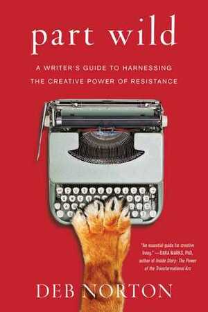 Part Wild: A Writer's Guide to Harnessing the Creative Power of Resistance by Deb Norton