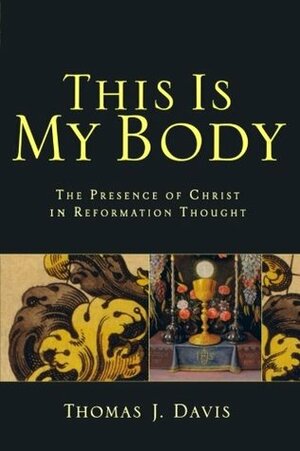 This Is My Body: The Presence of Christ in Reformation Thought by Thomas J. Davis