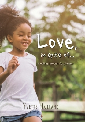Love, in Spite Of...: Healing Through Forgiveness by Yvette Holland