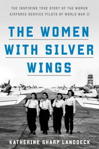 The Women with Silver Wings: The Inspiring True Story of the Women Airforce Service Pilots of World War II by Katherine Sharp Landdeck