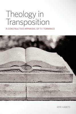 Theology in Transposition: A Constructive Appraisal of T.F. Torrance by Myk Habets