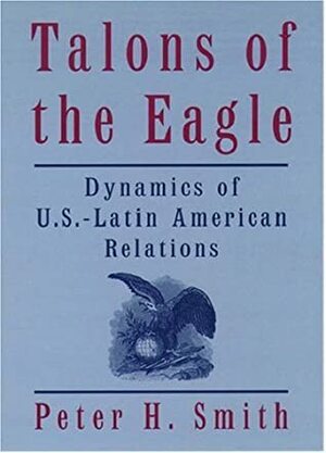 Talons of the Eagle: Dynamics of U.S.-Latin American Relations by Peter H. Smith