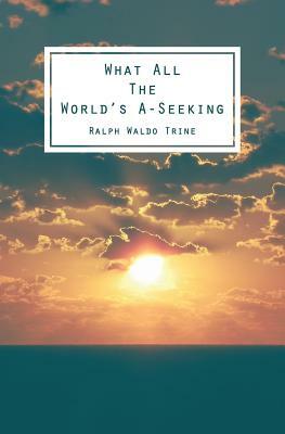 What All The World's A-Seeking: Or, The Vital Law of True Life, True Greatness Power and Happiness by Ralph Waldo Trine