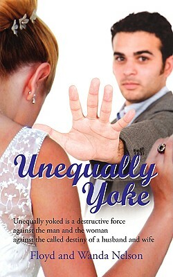 Unequally Yoke: Unequally Yoked Is a Destructive Force Against the Man and the Woman Against the Called Destiny of a Husband and Wife by Floyd Nelson, Wanda Nelson