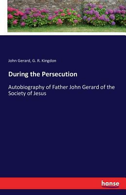 During the Persecution: Autobiography of Father John Gerard of the Society of Jesus by John Gerard, G. R. Kingdon
