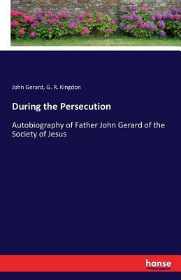 During the Persecution: Autobiography of Father John Gerard of the Society of Jesus by G. R. Kingdon, John Gerard