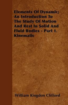 Elements Of Dynamic; An Introduction To The Study Of Motion And Rest In Solid And Fluid Bodies - Part 1. Kinematic by William Kingdon Clifford