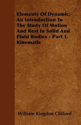Elements Of Dynamic; An Introduction To The Study Of Motion And Rest In Solid And Fluid Bodies - Part 1. Kinematic by William Kingdon Clifford