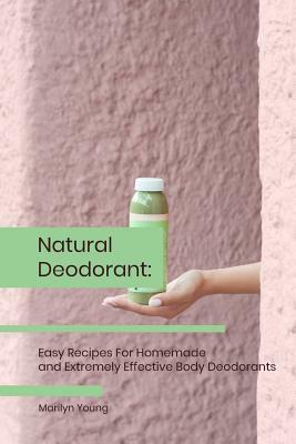 Natural Deodorant: Easy Recipes For Homemade and Extremely Effective Body Deodorants by Marilyn Young