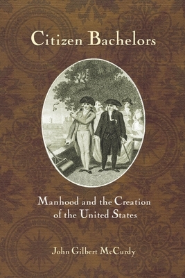 Citizen Bachelors: Manhood and the Creation of the United States by John Gilbert McCurdy