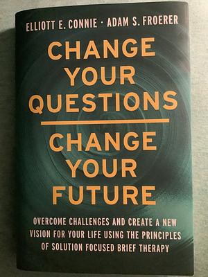 Change Your Questions, Change Your Future: Overcome Challenges and Create a New Vision for Your Life Using the Principles of Solution Focused Brief Therapy by Elliott E. Connie, Adam S. Froerer