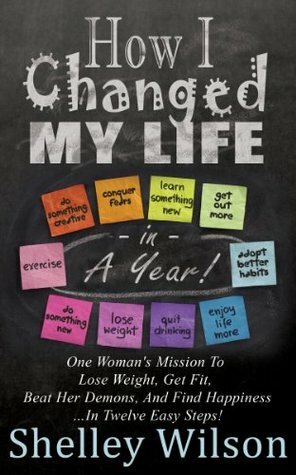 How I Changed My Life In a Year: One Woman's Mission To Lose Weight, Get Fit, Beat Her Demons, And Find Happiness …In Twelve Easy Steps! by Shelley Wilson