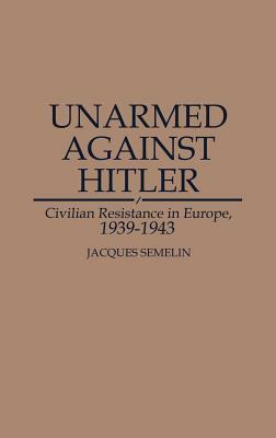 Unarmed Against Hitler: Civilian Resistance in Europe, 1939-1943 by Jacques Semelin