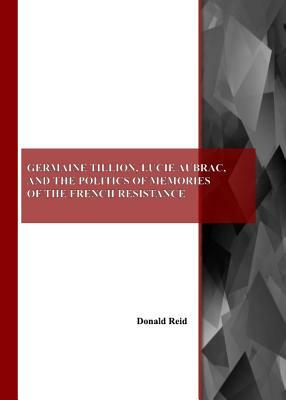 Germaine Tillion, Lucie Aubrac, and the Politics of Memories of the French Resistance by Donald Reid