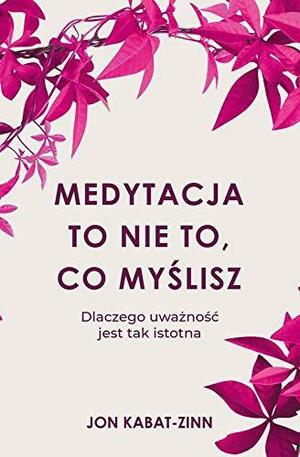 Medytacja to nie to, co myślisz. Dlaczego uważność jest tak istotna by Jon Kabat-Zinn