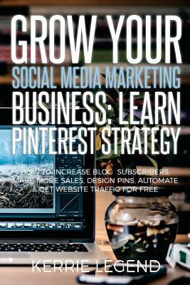 Grow Your Social Media Marketing Business: Learn Pinterest Strategy: How to Increase Blog Subscribers, Make More Sales, Design Pins, Automate & Get We by Kerrie Legend