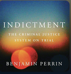 Indictment: The Criminal Justice System on Trial by Benjamin Perrin