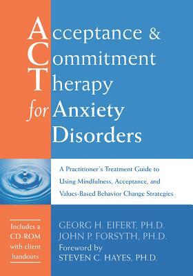 Acceptance and Commitment Therapy for Anxiety Disorders: A Practitioner's Treatment Guide to Using Mindfulness, Acceptance, and Values-Based Behavior by Georg H. Eifert, John P. Forsyth
