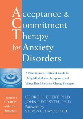 Acceptance and Commitment Therapy for Anxiety Disorders: A Practitioner's Treatment Guide to Using Mindfulness, Acceptance, and Values-Based Behavior by John P. Forsyth, Georg H. Eifert