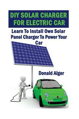 DIY Solar Charger For Electric Car: Learn To Install Own Solar Panel Charger To Power Your Car: (Energy Independence, Lower Bills & Off Grid Living) by Donald Alger