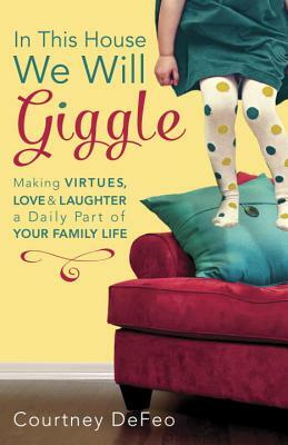 In This House, We Will Giggle: Making Virtues, Love, & Laughter a Daily Part of Your Family Life by Courtney Defeo