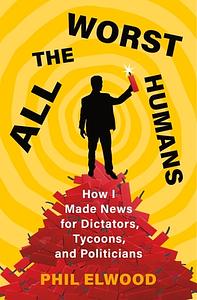 All the Worst Humans: How I Made News for Dictators, Tycoons, and Politicians by Phil Elwood