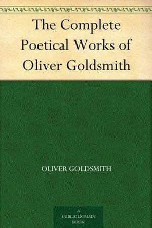 The Complete Works of Oliver Goldsmith: Comprising His Essays, Plays and Poetical Works by Oliver Goldsmith