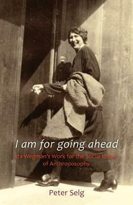 I Am for Going Ahead: Ita Wegman's Work for the Social Ideals of Anthroposophy by Peter Selg